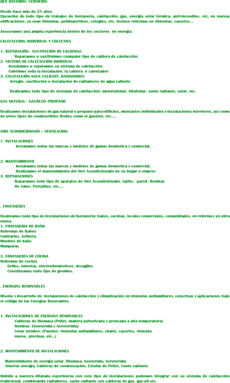 QUE HACEMOS: SERVICIOS Desde hace más de 25 años Ejecución de todo tipo de trabajos de fontanería, calefacción, gas, energía solar térmica, anti-incendios, etc. en nuevas edificaciones, ya sean viviendas, polideportivos, colegios, etc. incluso reformas en viviendas, caseríos... Atesoramos una amplia experiencia dentro de los sectores de energía: CALEFACCION: INDIVIDUAL Y COLECTIVA 1. REPARACIÓN - SUSTITUCIÓN DE CALDERAS Reparamos o sustituimos cualquier tipo de caldera de calefacción.
2. SISTEMA DE CALEFACCIÓN INDIVDUAL Instalamos o reparamos su sistema de calefacción. Cubrimos toda la instalación, la caldera o calentador
3. CALEFACCIÓN AGUA CALIENTE: RADIADORES Arreglo, sustitución o instalación de radiadores de agua caliente Realizamos todo tipo de sistemas de calefacción: monotubular, bitubular, suelo radiante, solar, etc. GAS NATURAL- GASÓLEO -PROPANO Realizamos instalaciones de gas natural o propano para edificios, montantes individuales e instalaciones interiores, así como de otros tipos de combustibles fósiles como el gasóleo, etc.… AIRE ACONDICIONADO – VENTILACION 1. INSTALACIONES Instalamos todas las marcas y modelos de gamas doméstica y comercial. 2. MANTENIMIENTO Instalamos todas las marcas y modelos de gamas doméstica y comercial. Realizamos el mantenimiento del Aire Acondicionado de su hogar o empres
3. REPARACIONES Reparamos todo tipo de aparatos de Aire Acondicionado. Splits, pared, Bombas De Calor, Portátiles, etc.… . FONTANERÍA Realizamos todo tipo de instalaciones de fontanería: baños, cocinas, locales comerciales, comunidades, en reforma y en obra nueva.
1. FONTANERIA DE BAÑO
Reformas de Baños
Sanitarios, Grifería, Muebles de baño
Mamparas 2. FONTANERÍA DE COCINA
Reformas de cocina Grifos, tuberías, electrodomésticos, desagües Coordinamos todo tipo de gremios. . ENERGIAS RENOVABLES Diseño y desarrollo de instalaciones de calefacción y climatización en viviendas unifamiliares, colectivas y aplicaciones bajo el código de las Energías Renovables. 1. INSTALACIONES DE ENERGIAS RENOVABLES Calderas de Biomasa (Pellet, madera pulverizada y prensada a alta temperatura) Bombas: (Geotermia y Aerotermia) Solar térmico: (Paneles: viviendas unifamiliares, chalet, caseríos, vivienda nueva, piscinas, etc..) 2. MANTENIMIENTO DE INSTALACIONES Mantenimiento de energía solar, Biomasa, Geotermia, Aerotermia Ahorrar energía, Calderas de condensación, Estufas de Pellet, Suelo radiante Debido a nuestra dilatada experiencia con este tipo de instalaciones podemos integrar con su sistema de calefacción tradicional, combinando radiadores, suelo radiante con calderas de gas, gas-oil etc. 