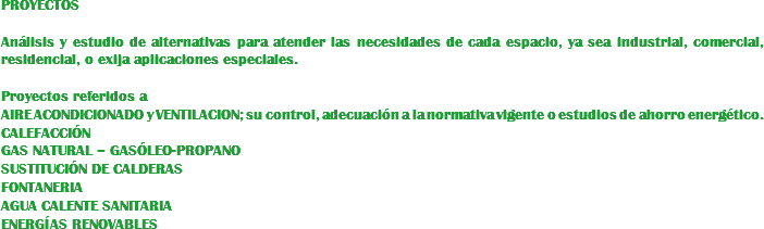 PROYECTOS Análisis y estudio de alternativas para atender las necesidades de cada espacio, ya sea industrial, comercial, residencial, o exija aplicaciones especiales. Proyectos referidos a AIRE ACONDICIONADO y VENTILACION; su control, adecuación a la normativa vigente o estudios de ahorro energético.
CALEFACCIÓN GAS NATURAL – GASÓLEO-PROPANO
SUSTITUCIÓN DE CALDERAS
FONTANERIA
AGUA CALENTE SANITARIA
ENERGÍAS RENOVABLES
