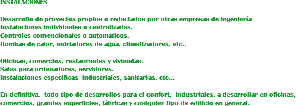 INSTALACIONES Desarrollo de proyectos propios o redactados por otras empresas de ingeniería Instalaciones individuales o centralizadas. Controles convencionales o automáticos. Bombas de calor, enfriadores de agua, climatizadores, etc.. Oficinas, comercios, restaurantes y viviendas. Salas para ordenadores, servidores.
Instalaciones específicas industriales, sanitarias, etc... En definitiva, todo tipo de desarrollos para el confort, industriales, a desarrollar en oficinas, comercios, grandes superficies, fábricas y cualquier tipo de edificio en general.
