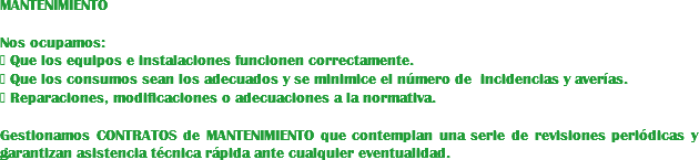 MANTENIMIENTO Nos ocupamos:
 Que los equipos e instalaciones funcionen correctamente.  Que los consumos sean los adecuados y se minimice el número de incidencias y averías.  Reparaciones, modificaciones o adecuaciones a la normativa. Gestionamos CONTRATOS de MANTENIMIENTO que contemplan una serie de revisiones periódicas y garantizan asistencia técnica rápida ante cualquier eventualidad.
