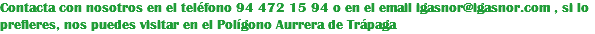 Contacta con nosotros en el teléfono 94 472 15 94 o en el email igasnor@igasnor.com , si lo prefieres, nos puedes visitar en el Polígono Aurrera de Trápaga